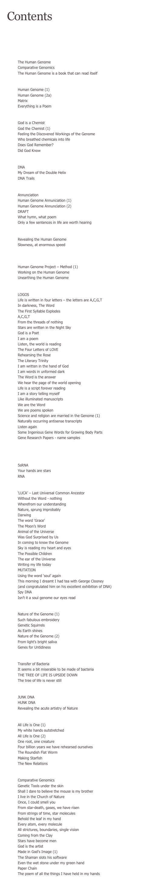 Contents

INTRODUCTION

SEQUENCE ONE

    Primer
The Human Genome
Comparative Genomics
The Human Genome is a book that can read itself

    INTRODUCTORY POEMS
Human Genome (1)		
Human Genome (2a)
Matrix
Everything is a Poem

    CHEMISTRY
God is a Chemist 	
God the Chemist (1)
Feeling the Discovered Workings of the Genome
Who breathed chemicals into life
Does God Remember?  	
Did God Know

    THE DOUBLE HELIX
DNA 			
My Dream of the Double Helix
DNA Trails

    Revelation
Annunciation 
Human Genome Annunciation (1)
Human Genome Annunciation (2)
DRAFT
What hymn, what poem 
Only a few sentences in life are worth hearing

        Completion
Revealing the Human Genome
Slowness, at enormous speed

    The Human Genome Project – meTHOD (1)
        Sequencing
Human Genome Project – Method (1)  	
Working on the Human Genome 		
Unearthing the Human Genome

    The Word
LOGOS
Life is written in four letters – the letters are A,C,G,T
In darkness, The Word
The First Syllable Explodes
A,C,G,T
From the threads of nothing 		
Stars are written in the Night Sky
God is a Poet  				
I am a poem
Listen, the world is reading 
The Four Letters of LOVE
Rehearsing the Rose
The Literary Trinity
I am written in the hand of God
I am words in unformed dark
The Word is the answer
We hear the page of the world opening
Life is a script forever reading
I am a story telling myself
Like illuminated manuscripts
We are the Word
We are poems spoken
Science and religion are married in the Genome (1)
Naturally occurring antisense transcripts
Listen again 					
Some Ingenious Gene Words for Growing Body Parts
Gene Research Papers - name samples

    Genetic Transcription
    & Translation
        rna
5sRNA 					
Your hands are stars
RNA

        luca
‘LUCA’ – Last Universal Common Ancestor
Without the Word - nothing
Wherefrom our understanding
Nature, sprung improbably
Darwing
The word ‘Grace’ 					
The Moon’s Word
Animal of the Universe
Was God Surprised by Us
In coming to know the Genome
Sky is reading my heart and eyes
The Possible Children
The ear of the Universe
Writing my life today 
MUTATION 
Using the word ‘soul’ again   				
This morning I dreamt I had tea with George Clooney
(and congratulated him on his excellent exhibition of DNA)
Spy DNA
Isn’t it a soul genome our eyes read

    Nature of the Genome (1)
Nature of the Genome (1)
Such fabulous embroidery
Genetic Squirrels 
As Earth shines
Nature of the Genome (2)
From light’s bright saliva 
Genes for Untidiness

        Bacteria
Transfer of Bacteria
It seems a bit miserable to be made of bacteria
THE TREE OF LIFE IS UPSIDE DOWN        
The tree of life is never still

        Junk DNA
JUNK DNA
HUNK DNA 
Revealing the acute artistry of Nature

    All Life is One
All Life is One (1)
My white hands outstretched
All Life is One (2)
One root, one creature 			
Four billion years we have rehearsed ourselves
The Roundish Flat Worm
Making Starfish
The New Relations

        Comparative Genomics
Comparative Genomics
Genetic Tools under the skin
Shall I dare to believe the mouse is my brother
I live in the Church of Nature
Once, I could smell you
From star-death, gases, we have risen 		
From strings of time, star molecules
Behold the leaf in my hand
Every atom, every molecule 
All strictures, boundaries, single vision 		
Coming from the Clay
Stars have become men
God is the artist 
Made in God’s Image (1) 			
The Shaman slots his software
Even the wet stone under my green hand
Paper Chain
The poem of all the things I have held in my hands