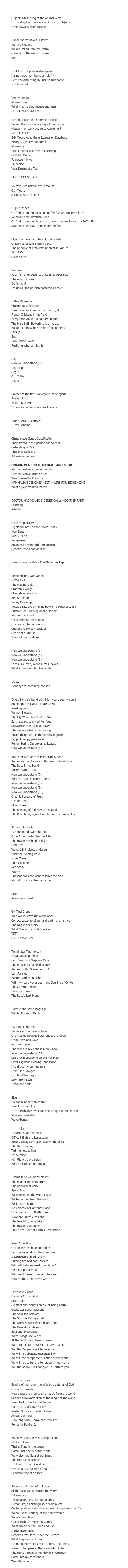 SEQUENCE TWO

    Gene Zoo
Organic whispering of the Animal Word 				
In my kingdom there are no kings or subjects
GENE ZOO: A Brief Welcome -

        Worm
“Small Worm Makes History” 
Worm c.elegans
We are called from the worm
C.elegans, ‘the elegant worm’ 
nuc-1

        Fly
Fruit Fly Drosiphila melanogaster
It’s not much fun being a fruit fly
Even the disgusting fly, hellish bluebottle
Just buzz oaf

        Mouse
‘Mus musculus’
Mouse Clues
What map to bind mouse and man
MOUSE ANNOUNCEMENT 

Mus musculus, the Common Mouse
Behold the living laboratory of the mouse 
Mouse - I’m sorry you’re so convenient
MOUSE ATLAS
3-D Mouse Atlas Gene Expression Database
Embryo, Cashew nut-curled
Mouse-man 
Twinkle-presence from the skirting
Mathilda Mouse 
Fuorescent Mice
TO A MAN
Your Dream of a Tail

THREE MOUSE TALES

My favourite animal was a mouse
Our Mouse
A Mouse Ate My Notes

        Puffer Fish
Fugu rubripes
On finding out humans and puffer fish are closely related
Re-awakened Pufferfish Gene 
On finding out one bears a stunning ressemblance to a Puffer Fish
Suspended in sea, I remember the fish

        Also, Zebrafish
Blood brothers with the cold zebra fish
Green fluorescent protein gene
The principle of creativity inherent in Nature
SLC24A5
Golden Fish

        Fish
Swimming 
Polar fish antifreeze III protein (BAA91818.1)
The Age of Fishes
Do fish cry?
Let us call the grunion something other

        Chicken
	Edible Dinosaurs
	Chicken Resemblance
	DNA more apparent in the roasting dish
	French Chickens in the Yard
	Every time you eat a battery chicken
	The Male Satin Bowerbird is an Artist
	We do not know how to be afraid of birds
	EGG (1)
	Egg
	Two Double Yolks
	Realising What an Egg Is

        Dog
Dog 1
Now we understand (1)
Dog Map
Dog 2
Our Collie 
Dog 3

        Rat
Brother to the Rat, Norvegicus norvergicus
Feeling Ratty
Yeah, I’m a Rat
I know someone who looks like a rat

        Tyrannosaurus Rex
TINYBRAINTINYBRAIN.01
T. rex Genome

        Chimpanzee
Chimpanzee Genus Classification
They stayed in the garden eating fruit
Cultivating FOXP2
That blue pulls me
A blaze in the brain

        COMMON PLACENTAL MAMMAL ANCESTOR
My mammalian extended family
Mammal Grown from Water
Wee Shrew-like Creature
MAMMALIAN GENOMES NEXT IN LINE FOR SEQUENCING 
What a jolly mammal party!

        Pharming
DOCTOR MACDONALD’S GENETICALLY MODIFIED FARM 
Pharming
Milk-Silk

        Cow
Gene for placidity
Highland Cattle on the Shore Today
Moo Blues
KANGAMOO
Kangaman
An animal beyond milk production
Genetic Sisterhood of Milk

        Goat
          What coming is this - The Christmas Pigs

    Wings
Remembering Our Wings
Homo Avis
The Missing Link
Children’s Wings
Blunt shoulders hurt
Bird Star Maps 
Sunny Day Angel
Today I saw a crow flying by with a piece of toast!
Bumble Bee Learning about Flowers
My heart is a bird
Good Morning, Mr Magpie
Lungs are internal wings
Cuckoos really say ‘Cuck-oo’! 
God Sent a Thrush
Poem of the Swallows

        Now we understand
Now we understand (3)
Now we understand (4)
Now we understand (5)
Foxes, like owls, wolves, cats, doves
What art in a single silver scale

        Volvox
          Volox
          Goodbye to becoming the lion

    Gene Garden
          One billion, six hundred million years ago, we split
Arabidopsis thaliana - Thale Cress		
Needing Sun
Women Flowers
The Lily Wears her Soul for Skin
Earth speaks to my winter feet
Snowdrops came like a prayer
This genetically-inspired spring
Touch them here, in the fossilised gloom
Big pink happy petal face
Remembering Ourselves as Leaves
	Now we understand (6)

BUT NOT ALONE FOR PLEASURE’S SAKE		
And more than beauty in Nature’s cultured brain
The Rose in my Hand
Robert Burns’s Rose
Now we understand (7)
Why the Rose became a Heart
Now we understand (8)
Now we understand (9)
Now we understand (10)
Organic Purpose of Fruit
Just one tree
Blood roses
The painting of a flower is a shroud
The Rose being against all chance and probability -

        Tobacco
          Tobacco is a killer 
I Shook Hands with the Tree
Once I grew older like the lichen
The rowan has bled to death
Desk Lily 
Water Lily in Scottish Garden
Summer Evening Vase
Us as Trees
Tree Genome
Red Stem
Wishes
The leaf does not want to leave the tree
My paintings are like my garden 

        Rice
Rice
Rice is enshrined

        GM
GM Test Crops
Who would leave the world open - 
Correct outcome of sun and earth chemistries
The Dog in the Maize
What Spores Invisibly Speckle
‘GM’ 
GM - People Fear

        Terminator Technology
Terminator Technology
Negative Script Seed
Each Seed is a Negative Mine
The meaning of a seed is holy
Autumn is the Season of DNA
Last Pansies
Winter Garden snapshot
Will my Heart Never Learn the Spelling of Content
The Chestnut Aches
Summer Shower
The Rose’s Last Mouth

    Earth Poems
          Earth is the same language
Whole Stories of Earth

        Connection
My hand is the soil
Barriers of form are pictures
One frosted hogweed star under the Moon
From Stars and Love
Not one space
The stone in my hand is a grey book
Now we understand (11)
Sea urchin spawning on the Full Moon
Silver Highland Evening Landscape
I hold out my burning palm
Little Pink Savages
Highland War Boys
Sewn from Stars
I hear the earth

        Blue
Blue
My coagulation from water
Dissolution of Blue
In the Highlands, you can see straight up to heaven  
Morvern Bluebells
Water-bones

        Dance (1)
          Children hear the music
Difficult Highland Landscape
Beauty always struggles against the dark
The Sky is Crying
Tell me how to live
Fat Summer
My little bit city garden
Why do birds go on singing

        Destruction
          Poems for a wounded planet
The beat of the dark drum
The unheard-of voice
Space Freak
We cannot see the wood dying
White burning from the world
While Earth burns
He’s bloody brilliant that Goad
I lay my hand on Earth’s brow
Nowhere Suitable to Land
The beautiful, lying lake
The rowan is wounded
This is the Hour of Earth’s Destruction

        Mass Extinction
Mass Extinction
One of the last blue butterflies
Earth is laying down her creatures
Destruction of Biodiversity
Burning fire and coal leopard
Who will help me mark the places?
Until our gardens die
Who would want to reconstitute us?
How much is a butterfly worth?
	
        Regolith
Earth in my hand
Darwin’s Cup of Mud
Solid Light
Do stars and planets dream of being Earth     
Geobacter sulfurreducens
The Spiralled Galaxies
The Sun has Betrayed Me
The world has closed its heart to me
The New Moon Shivers 
So alone, blue planet
Wow! Zong! Gee Whiz!
All the land round here is owned
WE, THE PEOPLE, WANT TO SAVE EARTH		
We, the People, Want to Save Earth
We will not abdicate responsibility
We will not accept the ruination of the world
We will not suffer this to happen in our name
We, the people, will not give up Earth to you

        Nature & Science notes
If it is not love
Empire of man over the inferior creatures of God
Obviously female
How eager are men to strip magic from the world
Science draws attention to the magic of the world
Described to the Last Molecule
Nature is God’s love for life
Master Grim and the Kingfisher
Across the moor
How long since I have seen the sky 
Romantic Revival 2

        Goddess Visions
You have awoken me, calling a name
Marks of Gaia
That shifting in the green
Communal poetry of the world
We welcomed Gaia at our feast
The Horseshoe slipped
I will make you a Goddess
Here is a Last Bastion of Nature
Beautiful root of an idea

        Difference
Superior twinkling of switches
All that separates us from the worm 
Differences
Imagination, art, are not luxuries
Human life, as distinguished from a leaf
Contemplation of whether we were longer worm or fly
Where is the working of the heart written
We are symphonic
Grand High Champion of Genes
What Dreamed the Hand and Eye
Insect-astronauts
Genetic Arms Race under the Surface
What they can do for us
Let me remember I am Leaf, Bird, and Animal
So much happens in the invisibility of life
The Human Brain is the Flower of Creation
Come into my forest now
Tear Genome