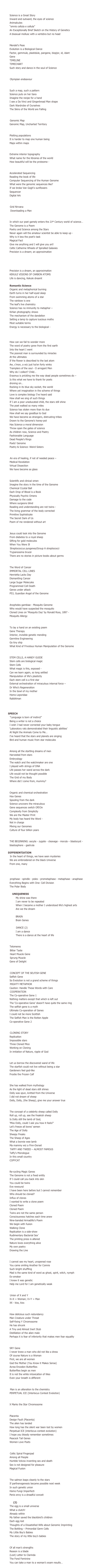 SEQUENCE THREE

    Gene Story
Science is a Great Story 			
Inward and outward, the eyes of science
Animalcules
“omnis cellula e cellula” 
An Exceptionally Brief Sketch on the History of Genetics 	
A bisexual mollusc with a vertebra but no head

        Mendel’s Peas
Mendel’s Peas 
Evolution is a Biological Dance
Factor, gemmule, plastidule, pangene, biopjor, id, idant
Gene
TIMELINE 
TIMECHART
Such story and dance in the soul of Science

        The Human Genome Project
          Olympian endeavour

        Some history of the Human Genome Project
Such a map, such a pattern 
Science puts on her tiara
Imagine the recipe for a hand
I see a Da Vinci and Gingerbread Man shape
Dark Wardrobe of Ourselves
The Skins of the World are Falling

    Maps
          Genomic Map
Genomic Map, Uncharted Territory

        Haplotype Map
Plotting populations
It is harder to map one human being
Maps within maps

        Gene Atlas
Extreme interior topography
What name for the libraries of the world
How beautiful will be the proteome -

    SEQUENCING
Accelerated Sequencing
Reading the book of life
Computer Sequencing of the Human Genome
What were the genomic sequences like?
If we broke Van Gogh’s sunflowers
Sequencer
Digital Ark

        Genomic Grids
          Grid Nirvana
 Downloading a Man

    Romantic Science
In which our poet gamely enters the 21st Century world of science… 
The Genome is a Poem
Poetry and Science among the Stars
Never again will the amateur scientist be able to keep up -
Why is it less the poet’s task
Magical Fact
Give me anything and I will give you art!
Celtic Catherine Wheels of Spiralled Galaxies
Precision is a dream; an approximation

        Some visions, dreams,
        miracles and revelations
        in science
Precision is a dream, an approximation
KEKULE VISIONS OF CARBON ATOMS
Life is dancing, Kekule dreamt

Romantic Science
Organic and metaphorical burning
Earth turns in her half-eyed sleep
From swimming atoms of a star
The rainbow is one
The leaf’s live chemistry
Science has no immunity to metaphor –
Kirlian photography shows
The mechanism of the dandelion
Setting a lamp to capture luscious moths
Most suitable terms
Energy is necessary to the biological -

        Brief romp through the relationship of poetry and science,
        now largely, and sadly, estranged
How can we fail to wonder more
The word of poetry grew from the first earth
Into the heart I went
The poorest man is surrounded by miracles
At the ultimates
If the flower is described to the last atom
Aw, c’mon, a wiz just ha’en forty winks
Tramplers of the soul - O arrogant Men 
Why do I collect? Child…
Erasmus is prickling me the way dead people sometimes do –
Is this what we have to thank for poets
droning on…
Rocking in its blue sky socket, the world
Where yet imagination in the scheme of things
Love is complex biology I’ve heard said
How shall we sing of such things
If I am a poor uneducated child, the stars still shine
The poet walked so many miles
Science has stolen more than its due 
How shall we say goodbye to God
We have become as strangers, distrusting tribes
Drawn to the Genome’s honey-pot
Has Science a moral dimension
Throw open the gates of science
As children now, Science and Poetry
Fashionable Language
Dead People’s Rings 
Poets’ Genome
Poetry & Science: Weird Sisters

    Medicine
          An era of healing, if not of needed peace –
Medical Revelation
Virtual Dissection
We have become as glass 

        Prediction
Scientific and clinical omen
Imagine the story in the time of the Genome
Chemical Crystal Ball
Each Drop of Blood is a Book
Physically Psychic Omens
Damage to the code
Where surgeons blind
Reading and understanding are not twins -
The living grammar of the body corrected
Primitive Sophisticate
The Secret Dark of Us 
Poem of me rendered without art

        Mission
Jesus could look into the Genome
From diabetes to a royal sheep
Sifting for gold molecules
When You Were Ill
          Streptococcus pyogenes/Group A streptococci		
Trypanosoma brucei
There are no stories in picture books about germs

        Cancer
The Word of Cancer
IMMORTAL CELL LINES			
Henrietta Lacks Day
Dismantling Cancer
Large Sugar Molecules
Programmed Cell Death    
Genes under attack
P53, Guardian Angel of the Genome

        Malaria
Anopheles gambiae - Mosquito Genome
Who would have suspected the mosquito
Cloned Lines on ‘Mosquito Day’ by Ronald Ross, 1897 -
Mosquito Allergy 

        Gene Therapy
To lay a hand on an existing poem
Gene Therapy
Interior, invisible genetic mending
Germline Engineering
Go tiny ship
What Kind of Frivolous Human Manipulation of the Genome

        Stem Cells
STEM CELLS, A HANDY GUIDE
Stem cells are biological magic
Stem Cells
What magic is this, exposed - 
Can we learn again, so long settled
Manipulation of life’s plasticity
Each stem cell is a first star
External orchestration of miraculous internal force –
Dr Who’s Regeneration
In the bowl of my mother
Homo Leporidae
Rabbitman

    Some Special Genes

        SPEECH
          “Language is born of instinct” 
Being a writer is not a choice
I wish I had never corrected your baby tongue
‘Laboratory rats demonstrated their linguistic abilities’
At Night the Animals Come to Me…
I’ve heard that the stars and planets are singing
Bird and human music from star molecules

        Embryology
Among all the startling dreams of men
Harvested from stars
Embryology                 
The watch and the watchmaker are one 
I played with strings of DNA
Life passes her wand across the dark
Life would not be thought possible
The Grid of my Body
Where did I come from, mummy?

        Homeotic Genes
Organic and chemical orchestration
Hox Genes
Spooling from the dark
Science uncovers the miraculous
Gene sequences switch Off/On
Complexity from Simplicity
We are the Master Print
My body has heard the Word -
Not in charge
Mixing our Genomes
Culture of four billion years

        Embryo Story
THE BEGINNING: oocyte - zygote - cleavage - morula – blastocyst -
blastosphere - gastrula 

        DIFFERENTIATION
          In the heart of things, we have seen mysteries
We are embroidered on the black Universe 
From one, many

        The Amazing Tale of
        Cell Division
          prophase - spindle - poles - prometaphase - metaphase - anaphase 
Everything Begins with One: Cell Division
The Polar Body
    
              UNIQUENESS
        My shine was there 
        I am never to be repeated
        When I became a mother I understood life’s highest arts
        Are we the dream
                  
        BRAIN
        Brain Genes

                  DANCE (2) 
        I am a dance
        There is a dance at the heart of life

        Immortality
Telomeres
          Bitter Taste
          Heart Muscle Gene
          Sprung Muscle
Gene of Delight

        The ‘Selfish’ Gene
          CONCEPT OF THE SELFISH GENE
Selfish Gene
So Evolution is not a grand scheme of things
          MIGHTY METAPHOR 		
Caution: Handle These Words with Care
          COOPERATION			
The Co-operative Gene 1
Nothing matters except that which is left out
The ‘Co-operative Gene’ doesn’t have quite the same ring
The selfish gene is a myth
Ultimate Co-operation of Genes
I could not be more Scottish
The Selfish Man is the Rotten Apple
Co-operative Gene 2

    Cloning
          CLONING STORY
Replication
Impossible stars
Three Cloned Mice
Working on Cloning 
In imitation of Nature, ripple of God 

        The Art of Cloning
Let us borrow the discovered wand of life 
The starfish could not live without being a star
Gardeners feel god-like
Frostie the Frozen Calf

        Hello Dolly
She has walked from mythology
As the light of dead stars still shines
Dolly was spun, knitted from the Universe
I did not dream of sheep 
Dolly, Dolly, (the Sheep), give me your answer true

        The World’s First Celebrity Sheep
The concept of a celebrity sheep called Dolly
Roll up, roll up, see the freakish sheep
Is Dolly still the lamb of God,
‘Miss Dolly, could I ask you how it feels?’
Let’s freeze all bores’ semen
The Age of Dolly
Sheepy Freaks
The Sheep of Ages
What a bonnie wee lamb
Ma mammy wiz a Finn-Dorset
          TAFFY AND TWEED – ALMOST FAMOUS
Taffy’s Monologue
In this small country
COPYCAT

        Human Cloning
Re-cycling Magic Genes
The Genome is not a fixed entity
If I could call you back into skin 
You could be twins
Eve rewound
I have been here before but I cannot remember
Who should be cloned?
Influx of clones
I wanted to write a clone poem
Cloned Poem
Cloned Poem
Twins are not the same person
Consciousness hatches each time anew
Nine-banded Armadillo’s Poem 
We begin with fusion 
Walking Clone
Replication is a side-show
Rudimentary Bacterial Sex’
The printing press is altered
Nature loves everything alive
My own poetry
Drawing the Line

        Nature & Nurture
I cannot see my heart, unopened rose
You came smiling Another for Comrie 
Such bright shuffling
Mad is the same kind of word as ghost, spirit, witch, nymph
Ex-smoker
I knew it was genetic
Help me Lord for I am genetically weak

    X & Y
          Union of X and Y
X+X = Woman; X+Y = Man
XX - kiss, kiss

        Y Chromosome
How delicious such redundancy
Man Creature under Threat
Self-fixing Y Chromosome
He has shrunk
A Tiny and Almost Inert Stub
Distillation of the alien male
Perhaps it is fear of inferiority that makes men fear equality

        SRY Gene – Master Switch
SRY Gene
I never knew a man who did not like a dress
Of course Nature is a Woman
First, we are all women 
God the Mother (You Know it Makes Sense)
Acrea Encedon Butterflies
Butterflies begin as men
It is not the white intoxication of lilies
Even your breath is different

        Sex Wars
Man is an alteration to the chemistry
PERPETUAL ICE (Interlocus Contest Evolution)  

        X Chromosome
X Marks the Star Chromosome

        Placenta
Placenta
Design Fault (Placenta)
The alien has landed
How long has the silent war been lost by women 
Perpetual ICE (interlocus contest evolution)
I hope you bloody remember sometimes
Peacock Tail Genes
Women Love Poets

        Sex
          Celtic Spiral Fingerpad
Among all People
Humble Volvox inventing sex and death
Sex is not designed for pleasure 
Magical Fusion

        Parthenogenesis
The salmon leaps cleanly to the stars
If parthenogenesis became possible next week
In such genetic union
Homo Fungi Imperfecti
Penis envy is a dreadful conceit

        Egg (2)
The egg is a small universe
What a clutch!
Already within
My father saved the blackbird’s children
Each egg lost
Thoughts of a Dissatisfied Wife about Genomic Imprinting
The Bottling – Primordial Germ Cells
My Little Boy’s Babies
The story of my little boy’s babies

        Some notes on the Gender of Science
Of all man’s strengths
Reason is a blade
(Lost) Letter to Clarinda
The Fond Feminine
You can take a man to a woman’s exam results…