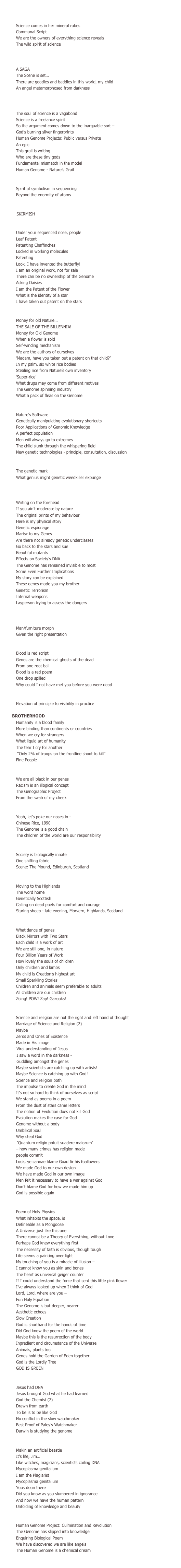 SEQUENCE FOUR

    Ethics
Science comes in her mineral robes				
Communal Script
We are the owners of everything science reveals
The wild spirit of science

    The Human Genome Project
    – Public versus private
A SAGA 
The Scene is set… 
There are goodies and baddies in this world, my child
An angel metamorphosed from darkness

        Public Servants,
        Private Masters
The soul of science is a vagabond
Science is a freelance spirit 
So the argument comes down to the inarguable sort –
God’s burning silver fingerprints
Human Genome Projects: Public versus Private 
An epic
This grail is writing 
Who are these tiny gods
Fundamental mismatch in the model
Human Genome - Nature’s Grail 

        Human Genome Project – Method (2)
Spirit of symbolism in sequencing 
Beyond the enormity of atoms

        Truce
          SKIRMISH

    Gene Patenting
Under your sequenced nose, people
Leaf Patent
Patenting Chaffinches
Locked in working molecules 
Patenting
Look, I have invented the butterfly!
I am an original work, not for sale
There can be no ownership of the Genome
Asking Daisies
I am the Patent of the Flower
What is the identity of a star
I have taken out patent on the stars

        Money
Money for old Nature…
THE SALE OF THE BILLENNIA!
Money for Old Genome
When a flower is sold
Self-winding mechanism
We are the authors of ourselves
‘Madam, have you taken out a patent on that child?’
In my palm, six white rice bodies
Stealing rice from Nature’s own inventory
‘Super-rice’
What drugs may come from different motives
The Genome spinning industry
What a pack of fleas on the Genome

        Eugenics/Designer Children
Nature’s Software
Genetically manipulating evolutionary shortcuts
Poor Applications of Genomic Knowledge
A perfect population
Men will always go to extremes
The child slunk through the whispering field
New genetic technologies - principle, consultation, discussion 

        Stigma
The genetic mark
What genius might genetic weedkiller expunge

        Discrimination/Work/
        Insurance
Writing on the forehead
If you ain’t moderate by nature
The original prints of my behaviour
Here is my physical story
Genetic espionage
Martyr to my Genes
Are there not already genetic underclasses
Go back to the stars and sue
Beautiful mutants
Effects on Society’s DNA
The Genome has remained invisible to most
Some Even Further Implications
My story can be explained
These genes made you my brother
Genetic Terrorism 
Internal weapons
Layperson trying to assess the dangers

        Opinion Polls/Public
        Perception/Power
Man/furniture morph
Given the right presentation
    
    Blood Poems
Blood is red script
Genes are the chemical ghosts of the dead
From one root ball
Blood is a red poem
One drop spilled 
Why could I not have met you before you were dead

        Genomic Co-operation 
Elevation of principle to visibility in practice

       BROTHERHOOD
Humanity is a blood family
More binding than continents or countries 
When we cry for strangers
What liquid art of humanity
The tear I cry for another
 “Only 2% of troops on the frontline shoot to kill”
Fine People

        Origins
We are all black in our genes
Racism is an illogical concept
The Genographic Project
From the swab of my cheek

        Cosmopolis
Yeah, let’s poke our noses in -
	Chinese Rice, 1990 
The Genome is a good chain
The children of the world are our responsibility

        Society
Society is biologically innate 
One shifting fabric
Scene: The Mound, Edinburgh, Scotland

        Home
Moving to the Highlands
The word home
Genetically Scottish
Calling on dead poets for comfort and courage
Staring sheep - late evening, Morvern, Highlands, Scotland 

        Child
What dance of genes
Black Mirrors with Two Stars
Each child is a work of art
We are still one, in nature
Four Billion Years of Work
How lovely the souls of children
Only children and lambs
My child is Creation’s highest art
Small Sparkling Stories
Children and animals seem preferable to adults
All children are our children 
Zoing! POW! Zap! Gazooks!

    Holy-Moley-More God!
Science and religion are not the right and left hand of thought
Marriage of Science and Religion (2)
Maybe
Zeros and Ones of Existence
Made in His image 
          Viral understanding of Jesus 
          I saw a word in the darkness -
          Guddling amongst the genes
Maybe scientists are catching up with artists!
Maybe Science is catching up with God!
Science and religion both
The impulse to create God in the mind
It’s not so hard to think of ourselves as script
We stand as poems in a poem 
From the dust of stars came letters
The notion of Evolution does not kill God
Evolution makes the case for God
Genome without a body
Umbilical Soul 
Why steal God
 ‘Quantum religio potuit suadere malorum’
– how many crimes has religion made
people commit 					
Look, ye cannae blame Goad fir his foallowers
We made God to our own design
We have made God in our own image
Men felt it necessary to have a war against God
Don’t blame God for how we made him up
God is possible again 

        Holy Physics
Poem of Holy Physics 
What inhabits the space, is
Defineable as a Mongoose
A Universe just like this one
There cannot be a Theory of Everything, without Love
Perhaps God knew everything first 
The necessity of faith is obvious, though tough  
Life seems a painting over light
My touching of you is a miracle of illusion –
I cannot know you as skin and bones
The heart as universal geiger counter
If I could understand the force that sent this little pink flower
I’ve always looked up when I think of God
Lord, Lord, where are you – 
Fun Holy Equation
The Genome is but deeper, nearer
Aesthetic echoes
Slow Creation
God is shorthand for the hands of time
Did God know the poem of the world
Maybe this is the resurrection of the body
Ingredient and circumstance of the Universe
Animals, plants too 
Genes hold the Garden of Eden together
God is the Lordly Tree
GOD IS GREEN			

        More Religious Chemistry
Jesus had DNA
Jesus brought God what he had learned
God the Chemist (2)
Drawn from earth
To be is to be like God
No conflict in the slow watchmaker
Best Proof of Paley’s Watchmaker
Darwin is studying the genome

        Artificial Life
Makin an artificial beastie
It’s life, Jim… 
Like witches, magicians, scientists coiling DNA
Mycoplasma genitalium 
I am the Plagiarist
Mycoplasma genitalium 
Yoos doon there
Did you know as you slumbered in ignorance
And now we have the human pattern
Unfolding of knowledge and beauty

        GENOMIC VISION
Human Genome Project: Culmination and Revolution 
The Genome has slipped into knowledge
Enquiring Biological Poem
We have discovered we are like angels
The Human Genome is a chemical dream